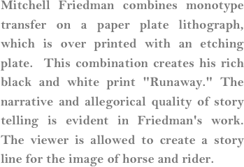 Mitchell Friedman combines monotype transfer on a paper plate lithograph, which is over printed with an etching plate.  This combination creates his rich black and white print "Runaway." The narrative and allegorical quality of story telling is evident in Friedman's work.  The viewer is allowed to create a story line for the image of horse and rider.