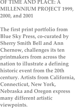 OF TIME AND PLACE: A MILLENNIUM PROJECT 1999, 2000, and 2001

The first print portfolio from Blue Sky Press, co-curated by Sherry Smith Bell and Ann Chernow, challenges its ten printmakers from across the nation to illustrate a defining historic event from the 20th century. Artists from California, Connecticut, New York, Nebraska and Oregon express many different artistic viewpoints.
